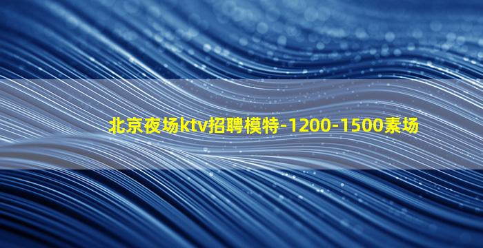 北京夜场ktv招聘模特-1200-1500素场